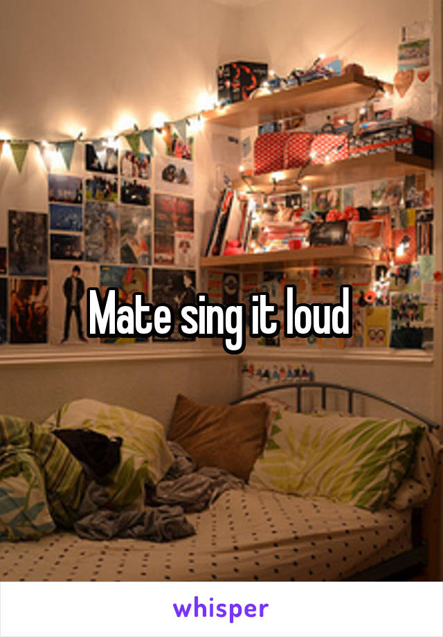Mate sing it loud 