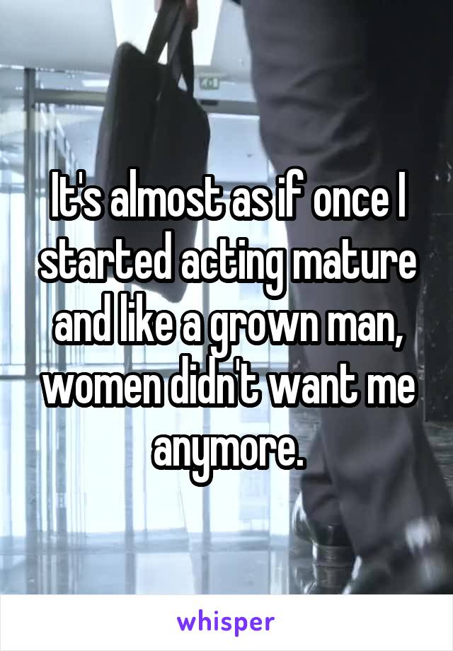 It's almost as if once I started acting mature and like a grown man, women didn't want me anymore.