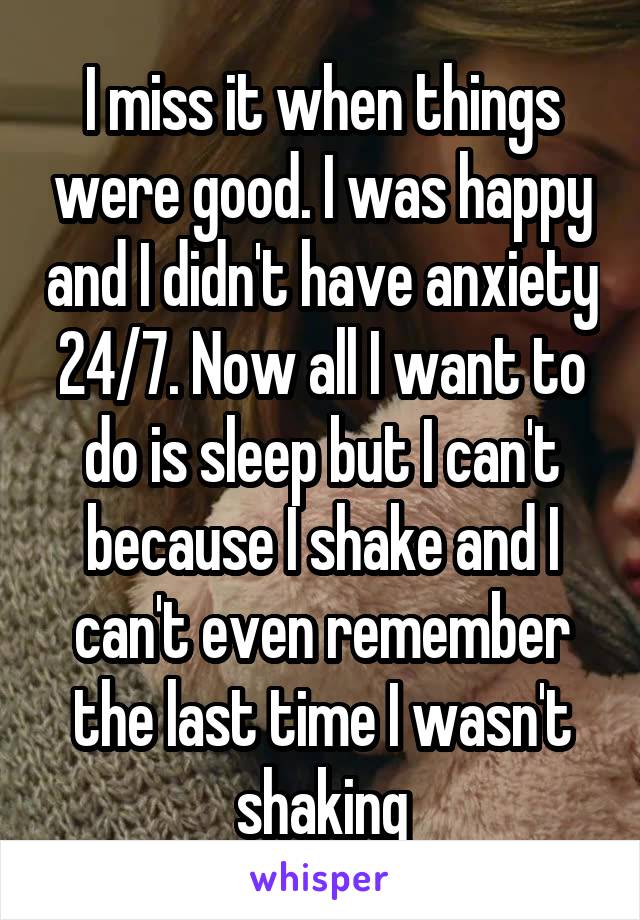 I miss it when things were good. I was happy and I didn't have anxiety 24/7. Now all I want to do is sleep but I can't because I shake and I can't even remember the last time I wasn't shaking