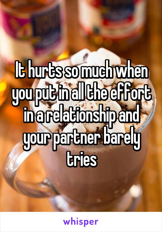 It hurts so much when you put in all the effort in a relationship and your partner barely tries