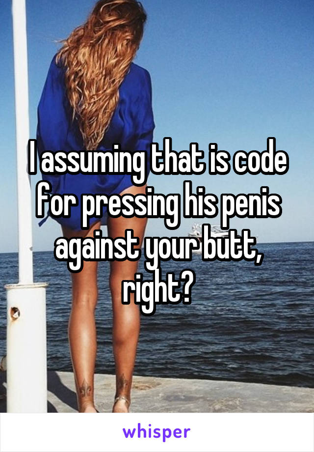 I assuming that is code for pressing his penis against your butt, right?