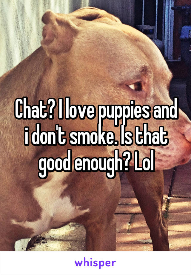 Chat? I love puppies and i don't smoke. Is that good enough? Lol