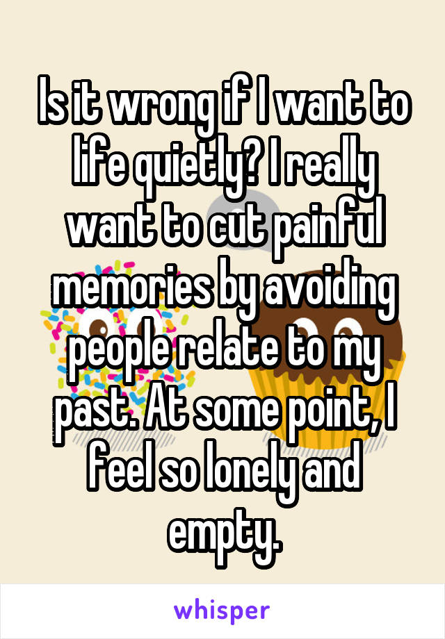 Is it wrong if I want to life quietly? I really want to cut painful memories by avoiding people relate to my past. At some point, I feel so lonely and empty.