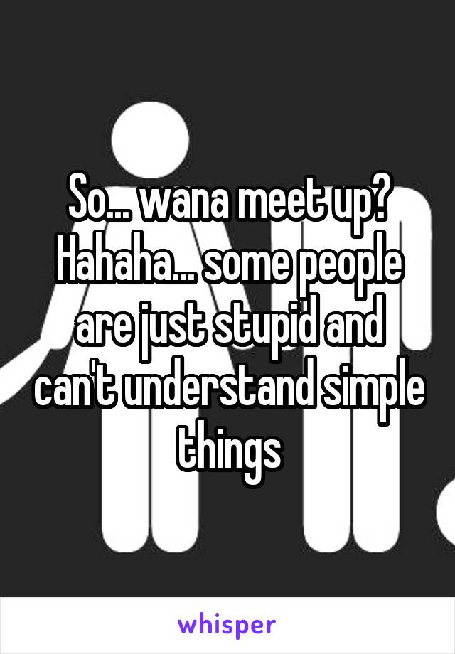 So... wana meet up? Hahaha... some people are just stupid and can't understand simple things