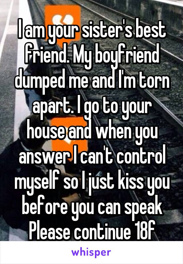 I am your sister's best friend. My boyfriend dumped me and I'm torn apart. I go to your house and when you answer I can't control myself so I just kiss you before you can speak
Please continue 18f
