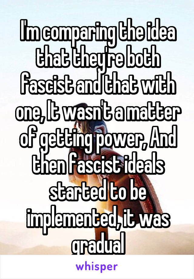 I'm comparing the idea that they're both fascist and that with one, It wasn't a matter of getting power, And then fascist ideals started to be implemented, it was gradual