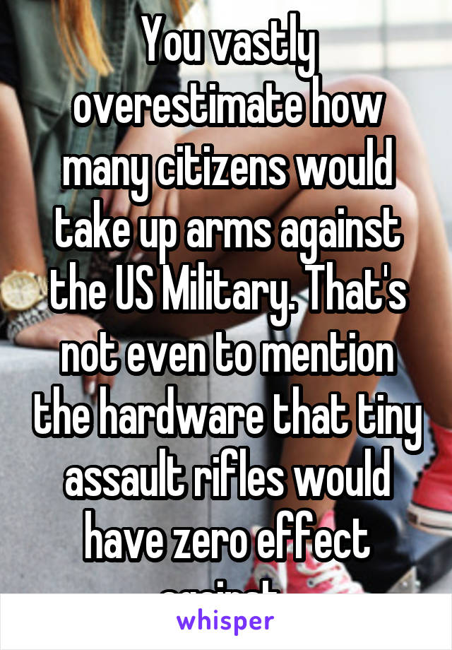 You vastly overestimate how many citizens would take up arms against the US Military. That's not even to mention the hardware that tiny assault rifles would have zero effect against. 