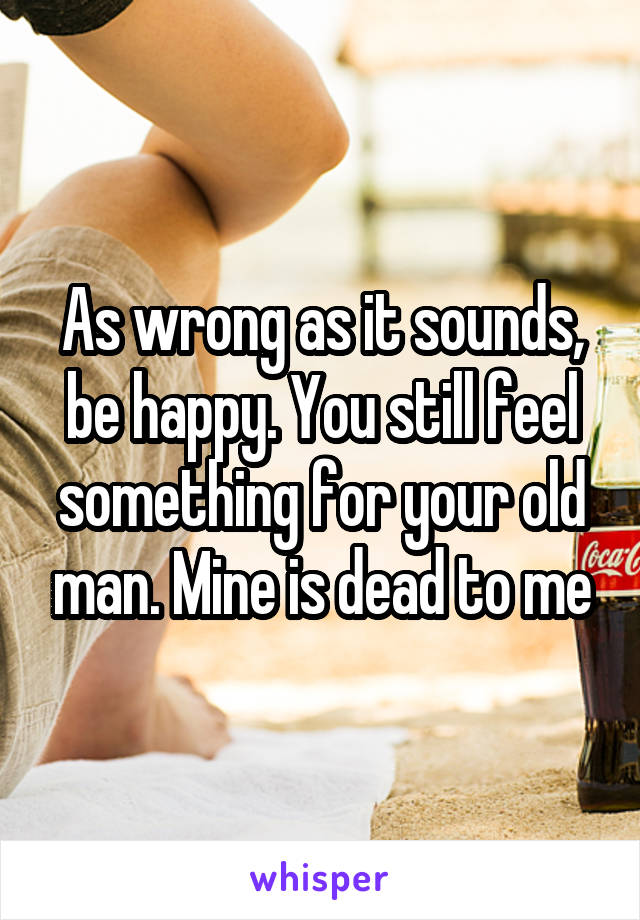 As wrong as it sounds, be happy. You still feel something for your old man. Mine is dead to me