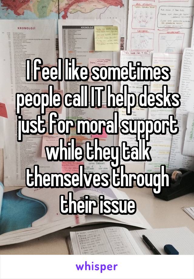 I feel like sometimes people call IT help desks just for moral support while they talk themselves through their issue