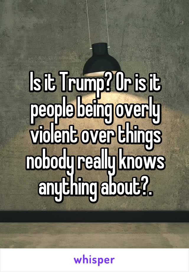 Is it Trump? Or is it people being overly violent over things nobody really knows anything about?.