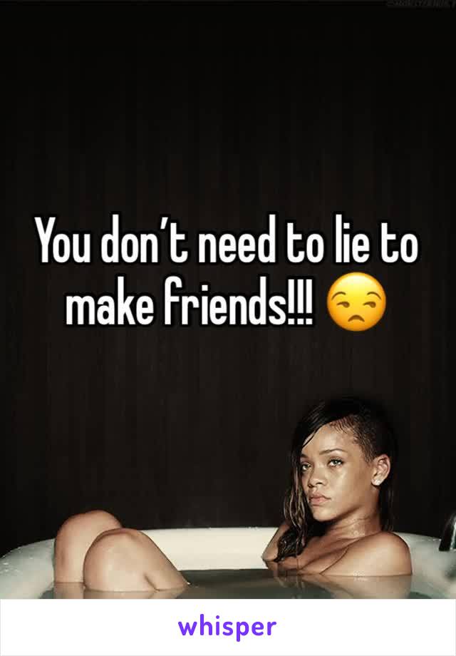 You don’t need to lie to make friends!!! 😒