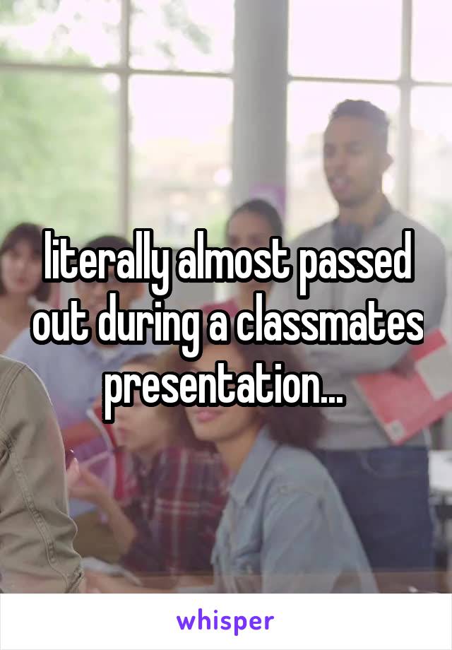 literally almost passed out during a classmates presentation... 