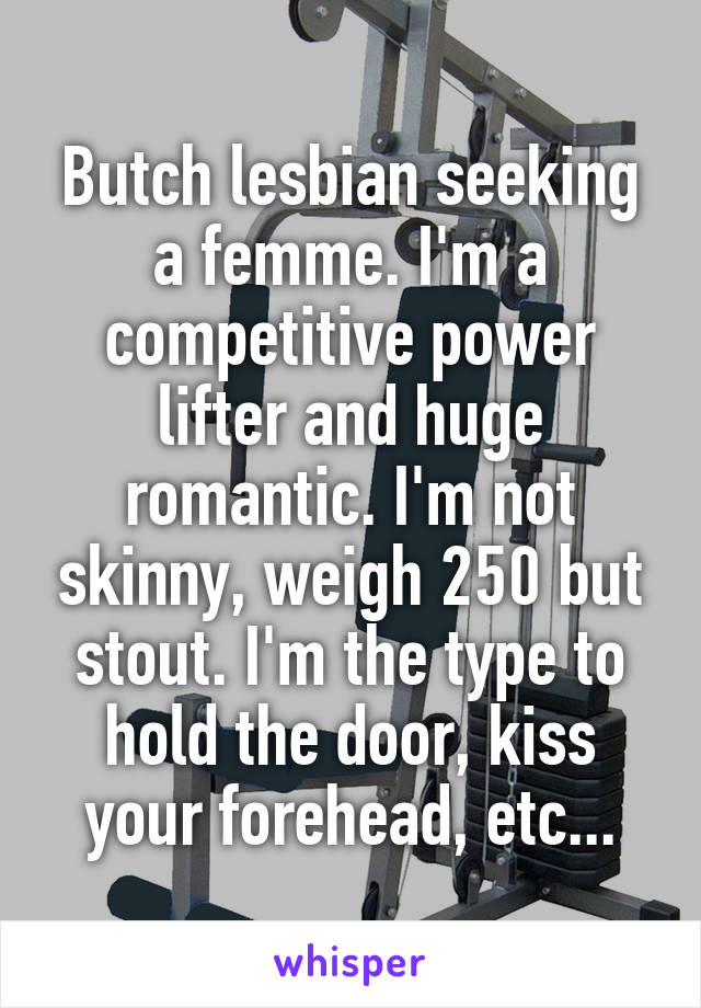Butch lesbian seeking a femme. I'm a competitive power lifter and huge romantic. I'm not skinny, weigh 250 but stout. I'm the type to hold the door, kiss your forehead, etc...