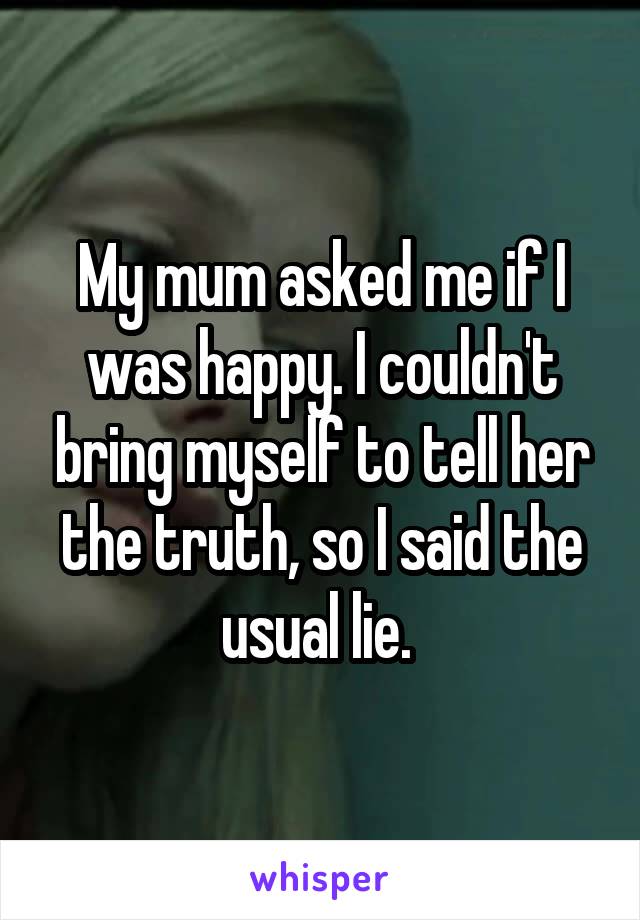 My mum asked me if I was happy. I couldn't bring myself to tell her the truth, so I said the usual lie. 