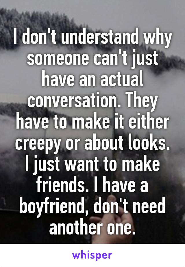 I don't understand why someone can't just have an actual conversation. They have to make it either creepy or about looks. I just want to make friends. I have a boyfriend, don't need another one.