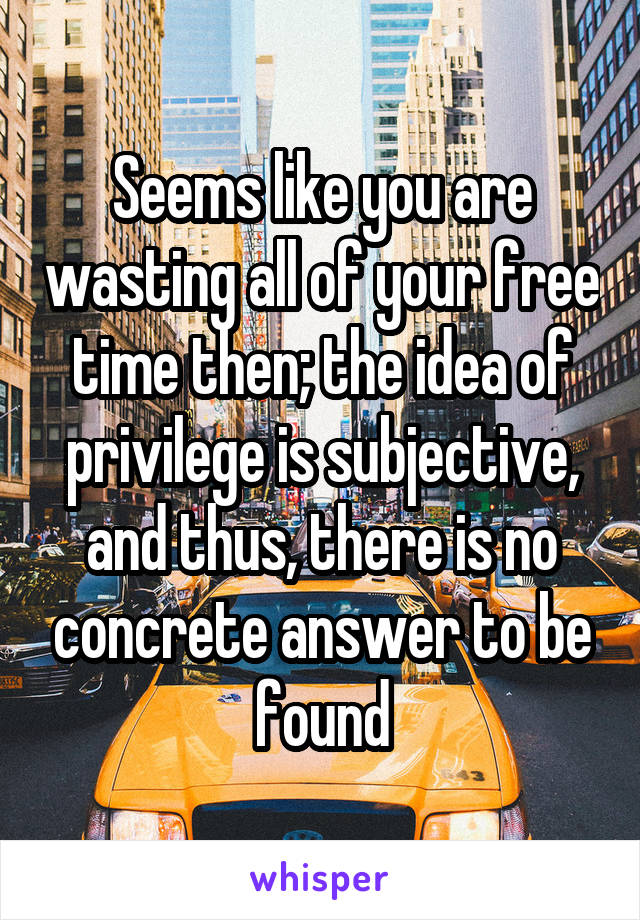 Seems like you are wasting all of your free time then; the idea of privilege is subjective, and thus, there is no concrete answer to be found