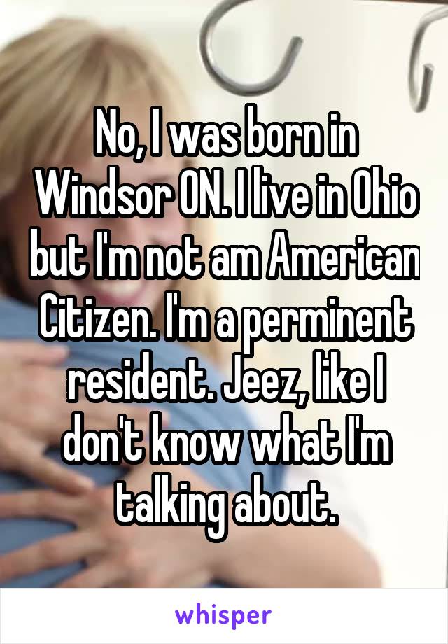 No, I was born in Windsor ON. I live in Ohio but I'm not am American Citizen. I'm a perminent resident. Jeez, like I don't know what I'm talking about.