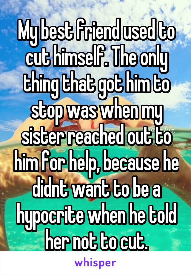 My best friend used to cut himself. The only thing that got him to stop was when my sister reached out to him for help, because he didnt want to be a hypocrite when he told her not to cut.