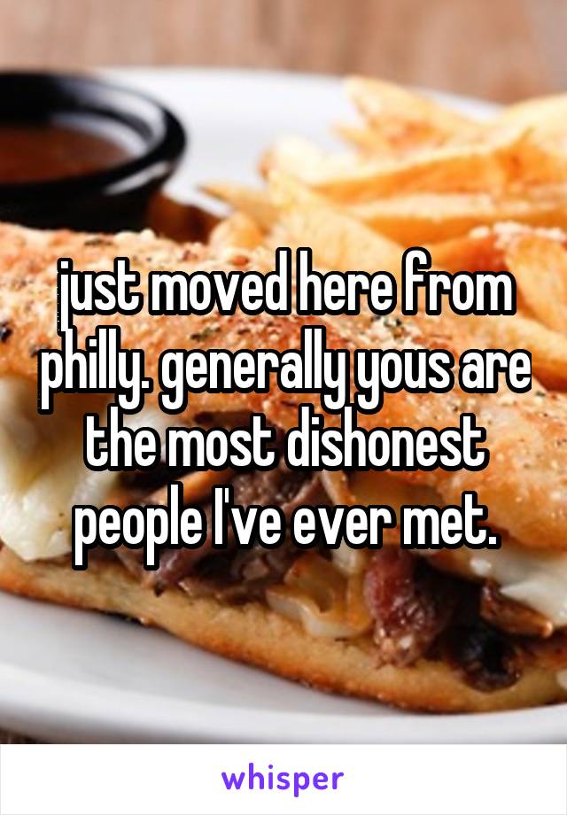 just moved here from philly. generally yous are the most dishonest people I've ever met.