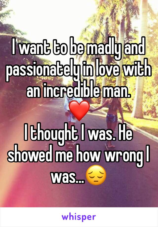 I want to be madly and passionately in love with an incredible man. 
❤️
I thought I was. He showed me how wrong I was...😔