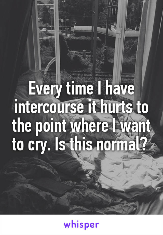Every time I have intercourse it hurts to the point where I want to cry. Is this normal? 