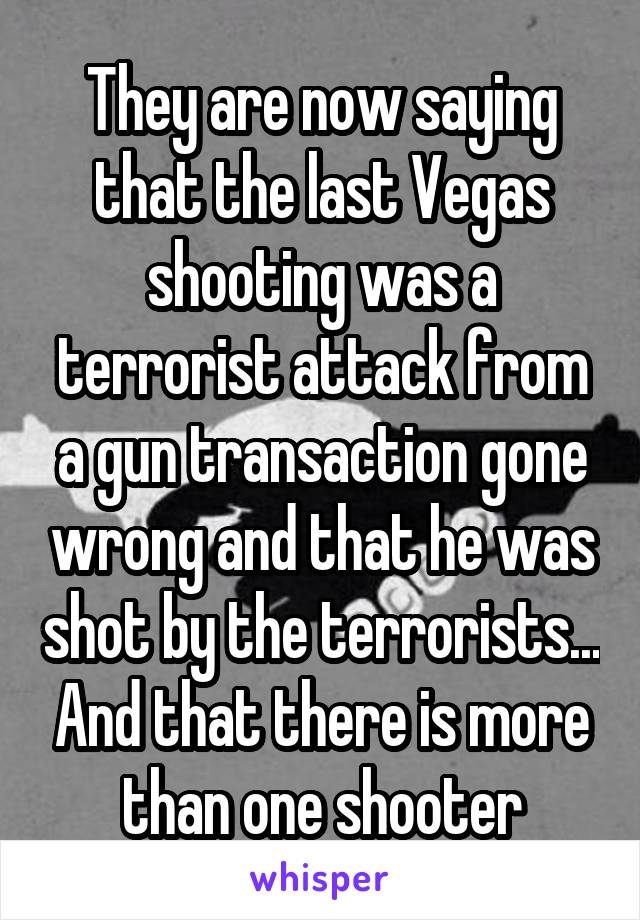 They are now saying that the last Vegas shooting was a terrorist attack from a gun transaction gone wrong and that he was shot by the terrorists... And that there is more than one shooter