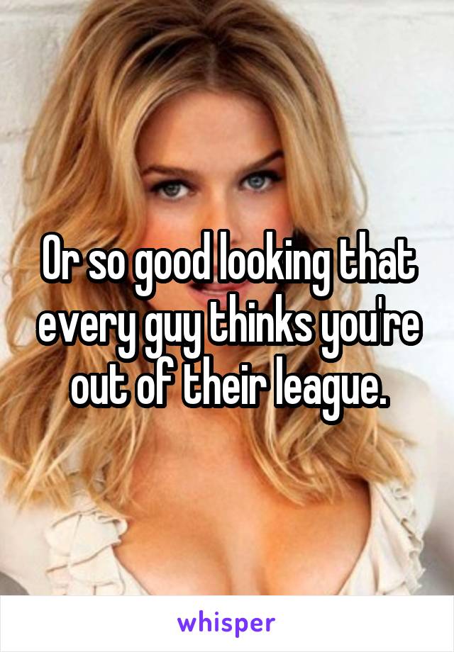 Or so good looking that every guy thinks you're out of their league.