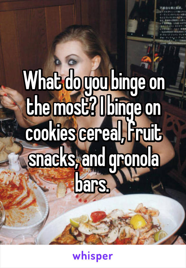 What do you binge on the most? I binge on cookies cereal, fruit snacks, and gronola bars. 