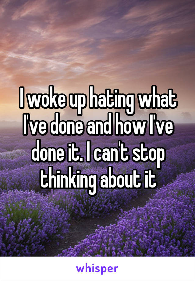 I woke up hating what I've done and how I've done it. I can't stop thinking about it