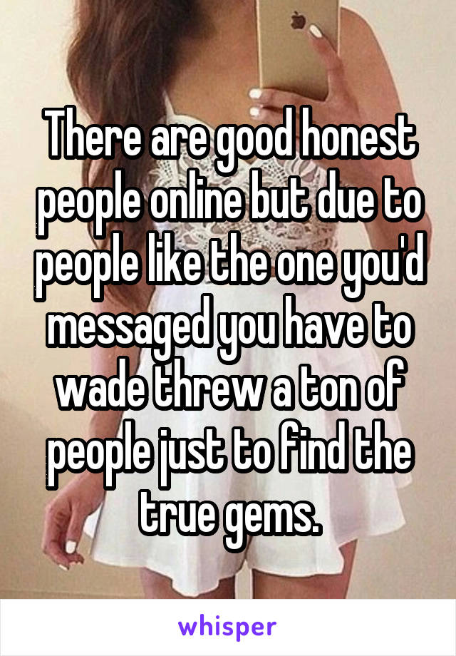 There are good honest people online but due to people like the one you'd messaged you have to wade threw a ton of people just to find the true gems.