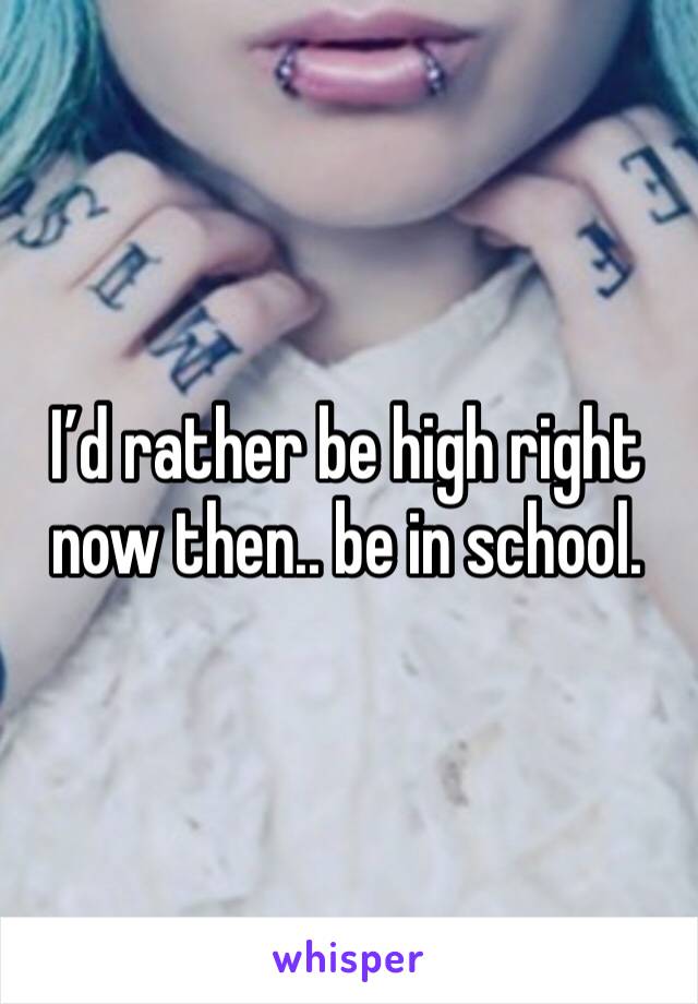 I’d rather be high right now then.. be in school. 