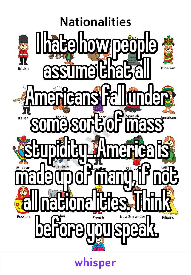 I hate how people assume that all Americans fall under some sort of mass stupidity...America is made up of many, if not all nationalities. Think before you speak.