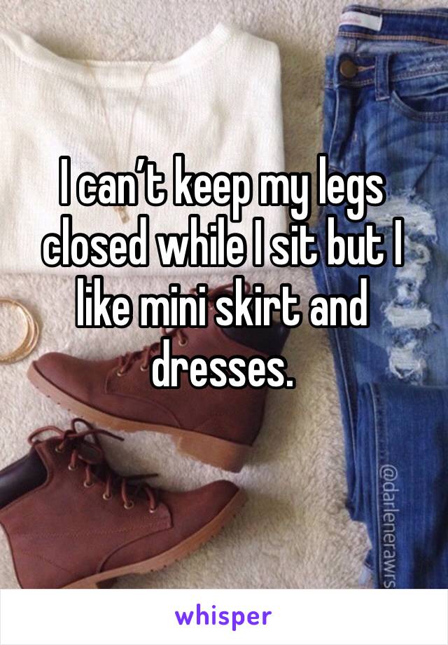 I can’t keep my legs closed while I sit but I like mini skirt and dresses. 