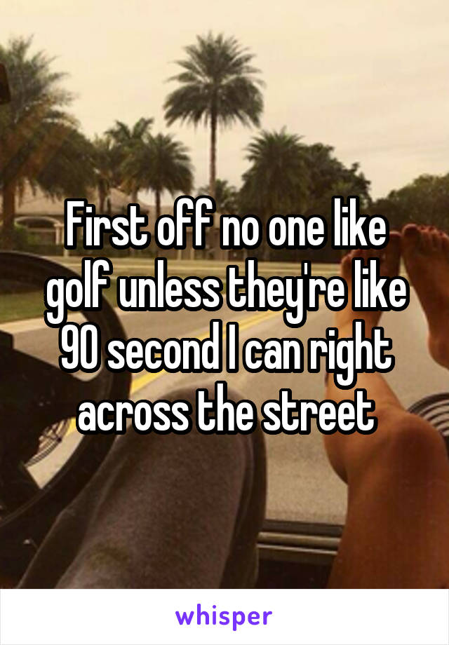 First off no one like golf unless they're like 90 second I can right across the street