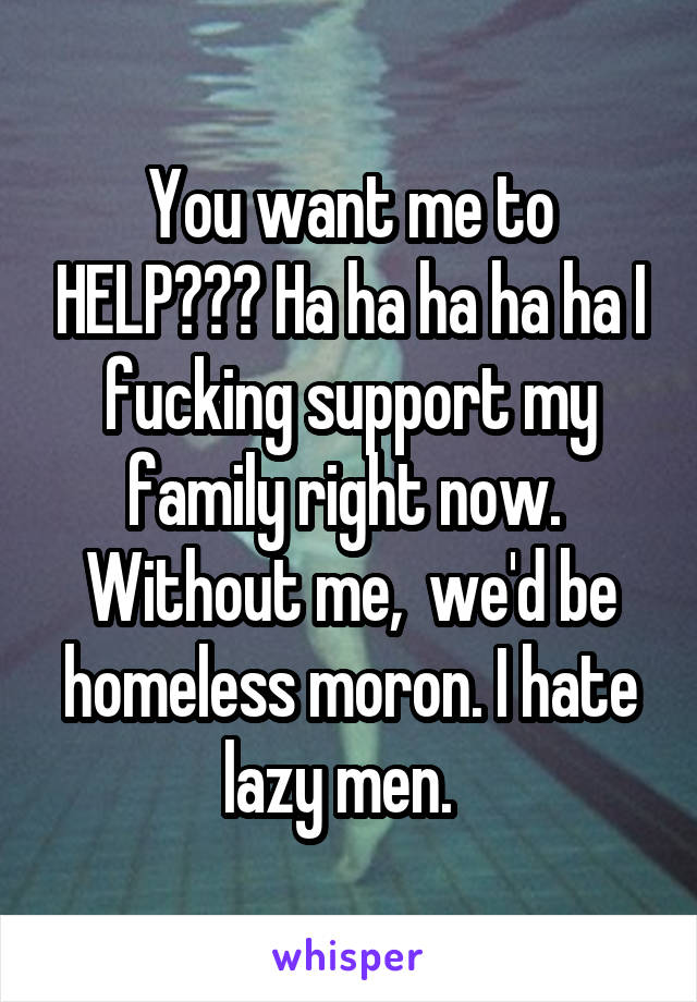 You want me to HELP??? Ha ha ha ha ha I fucking support my family right now.  Without me,  we'd be homeless moron. I hate lazy men.  