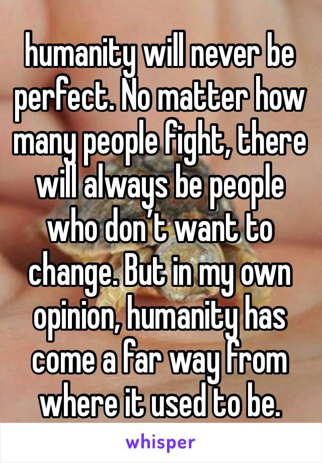 humanity will never be perfect. No matter how many people fight, there will always be people who don’t want to change. But in my own opinion, humanity has come a far way from where it used to be.