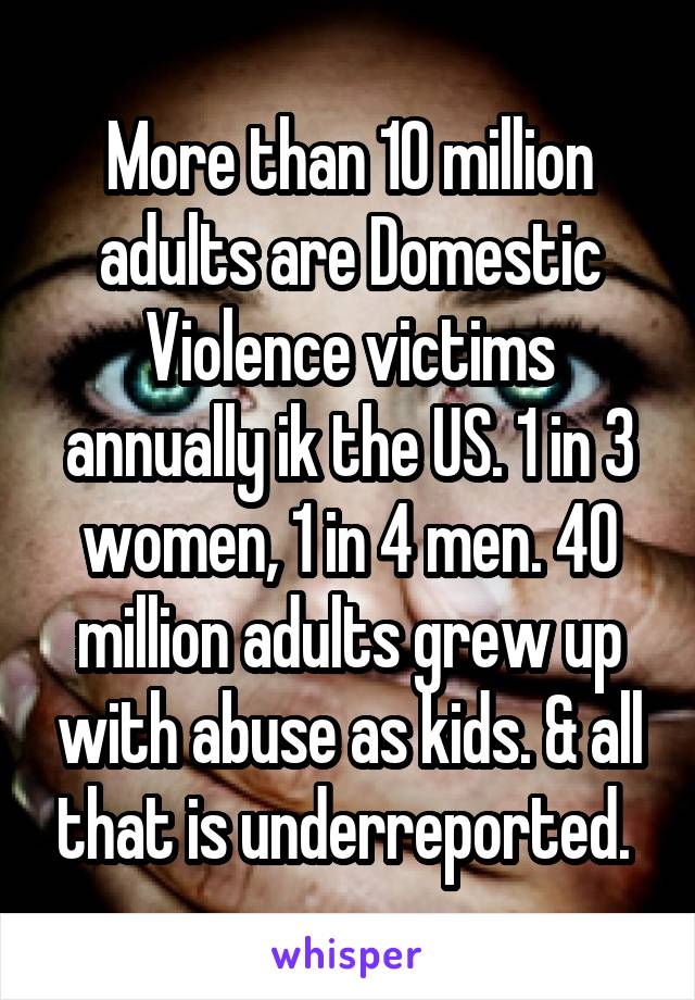 More than 10 million adults are Domestic Violence victims annually ik the US. 1 in 3 women, 1 in 4 men. 40 million adults grew up with abuse as kids. & all that is underreported. 