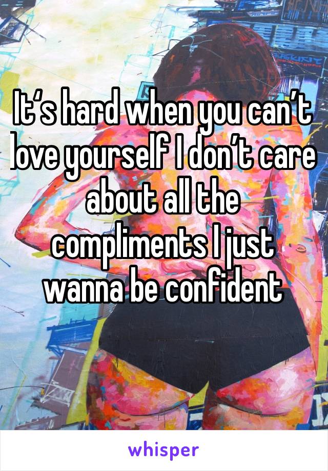 It‘s hard when you can’t love yourself I don’t care about all the compliments I just wanna be confident 