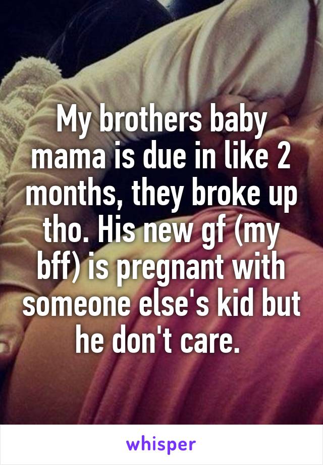 My brothers baby mama is due in like 2 months, they broke up tho. His new gf (my bff) is pregnant with someone else's kid but he don't care. 