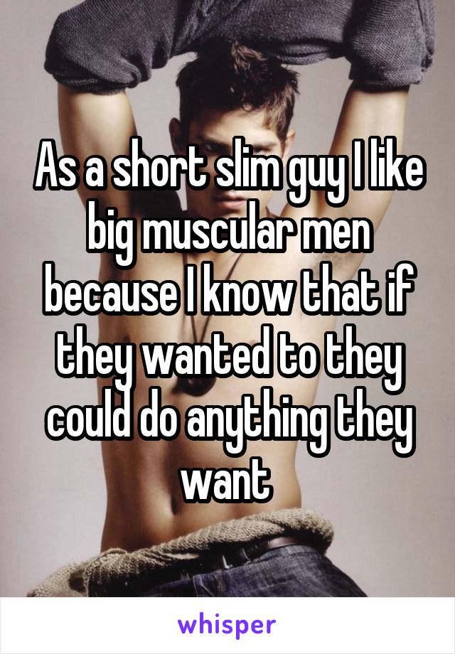 As a short slim guy I like big muscular men because I know that if they wanted to they could do anything they want 