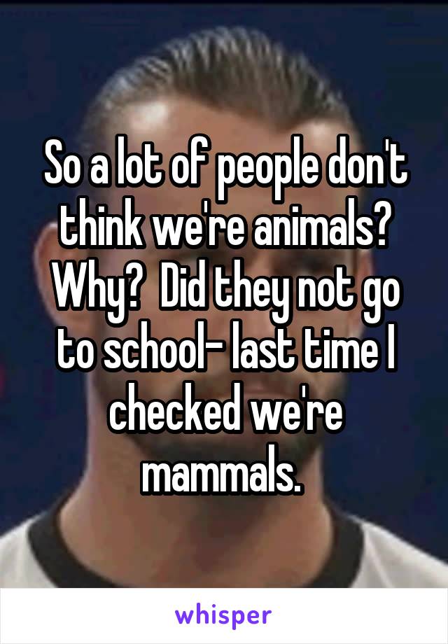 So a lot of people don't think we're animals? Why?  Did they not go to school- last time I checked we're mammals. 
