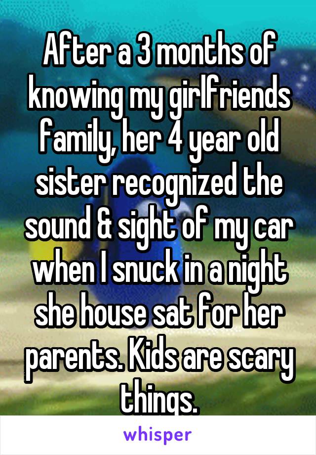 After a 3 months of knowing my girlfriends family, her 4 year old sister recognized the sound & sight of my car when I snuck in a night she house sat for her parents. Kids are scary things.