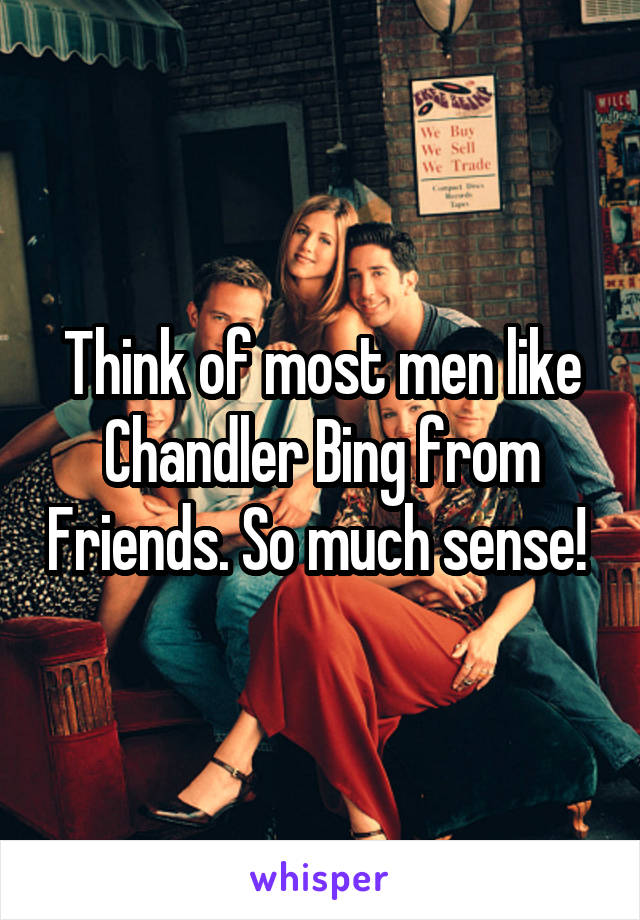 Think of most men like Chandler Bing from Friends. So much sense! 