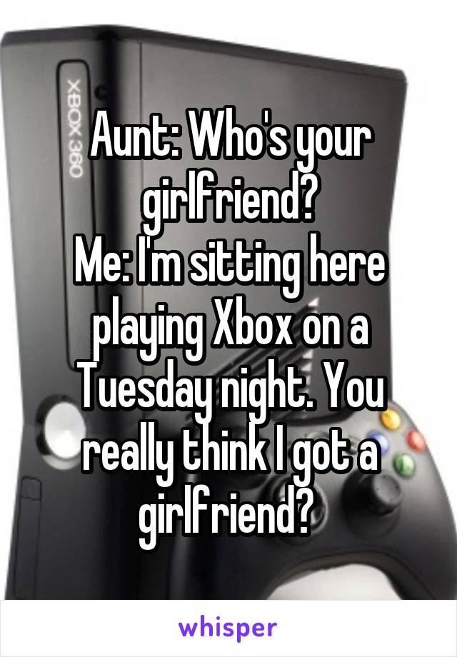 Aunt: Who's your girlfriend?
Me: I'm sitting here playing Xbox on a Tuesday night. You really think I got a girlfriend? 