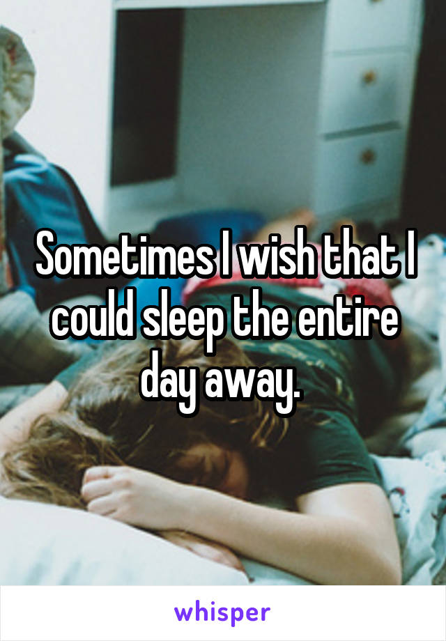 Sometimes I wish that I could sleep the entire day away. 
