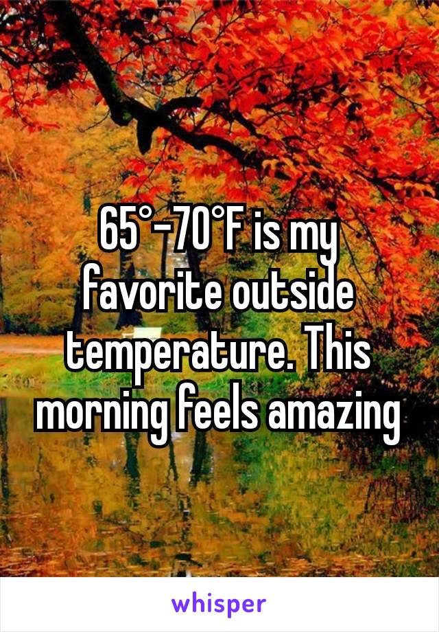 65°-70°F is my favorite outside temperature. This morning feels amazing