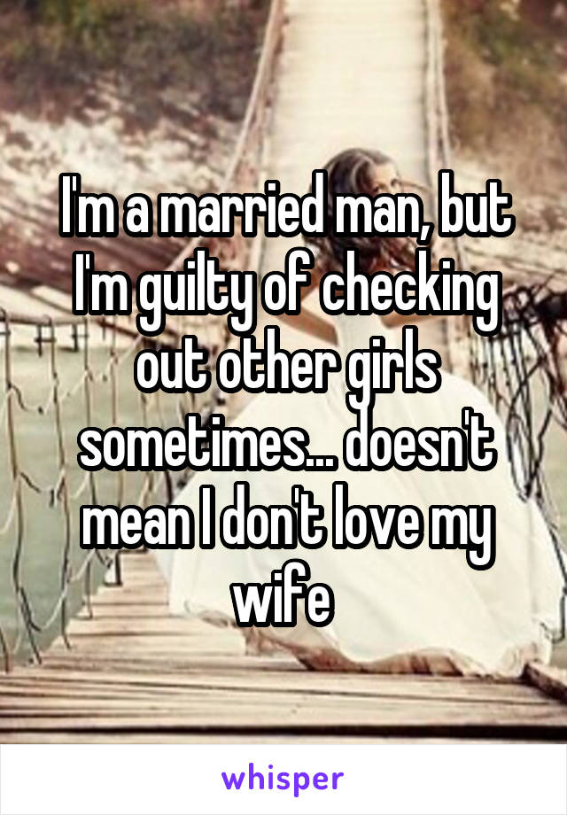 I'm a married man, but I'm guilty of checking out other girls sometimes... doesn't mean I don't love my wife 