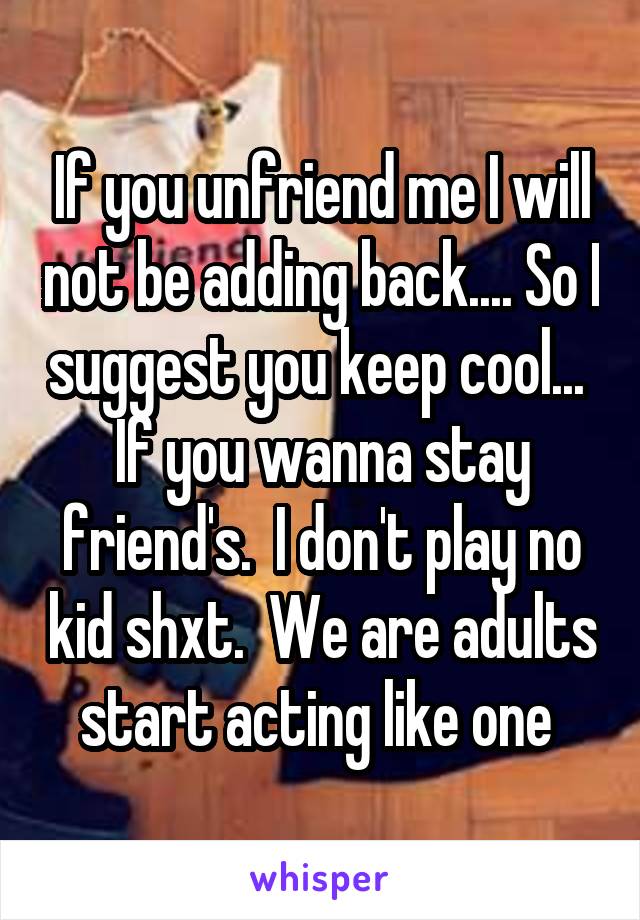 If you unfriend me I will not be adding back.... So I suggest you keep cool...  If you wanna stay friend's.  I don't play no kid shxt.  We are adults start acting like one 