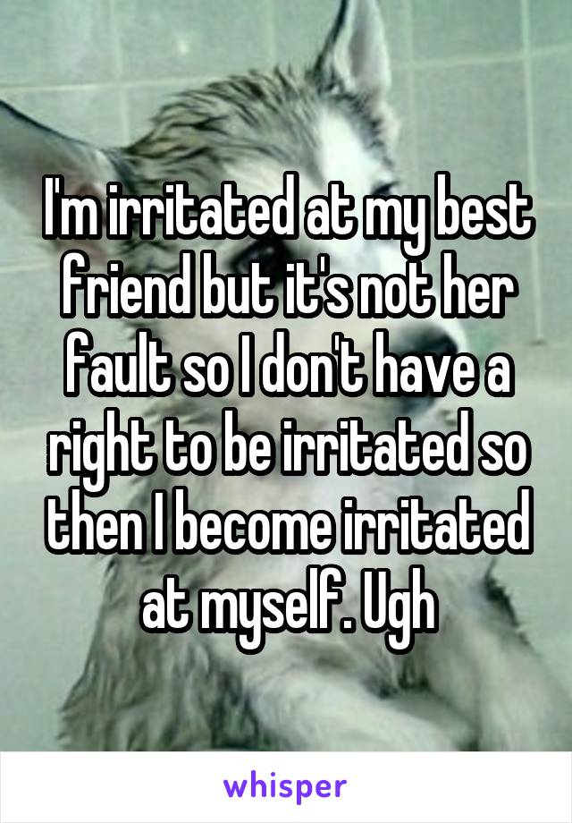 I'm irritated at my best friend but it's not her fault so I don't have a right to be irritated so then I become irritated at myself. Ugh