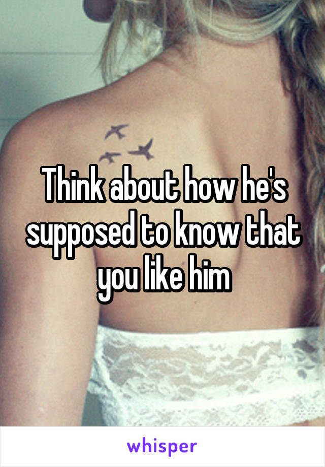 Think about how he's supposed to know that you like him